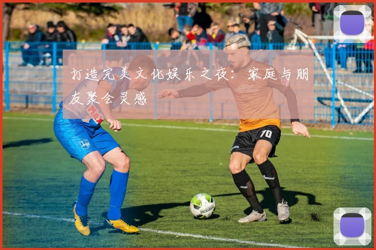 打造完美文化娱乐之夜:家庭与朋友聚会灵感