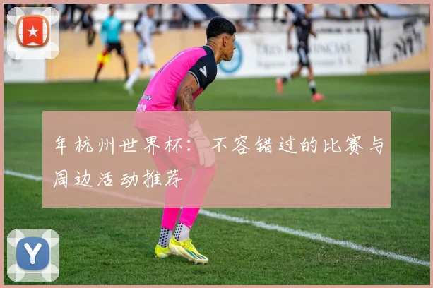年杭州世界杯:不容错过的比赛与周边活动推荐