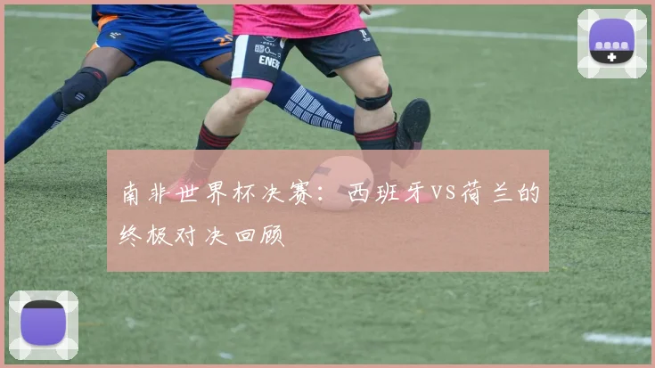 南非世界杯决赛:西班牙vs荷兰的终极对决回顾