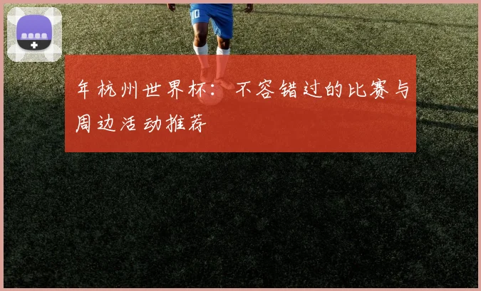 年杭州世界杯:不容错过的比赛与周边活动推荐