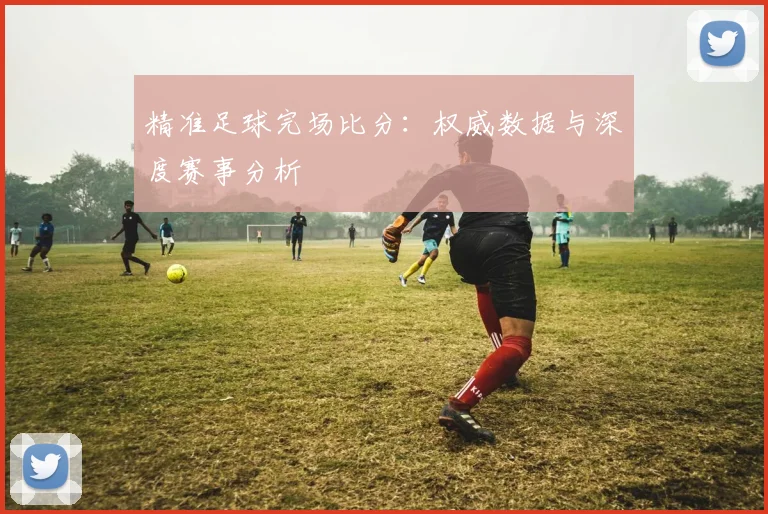 精准足球完场比分:权威数据与深度赛事分析