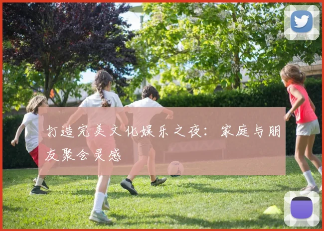 打造完美文化娱乐之夜:家庭与朋友聚会灵感